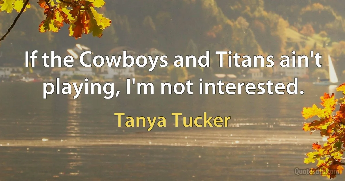 If the Cowboys and Titans ain't playing, I'm not interested. (Tanya Tucker)