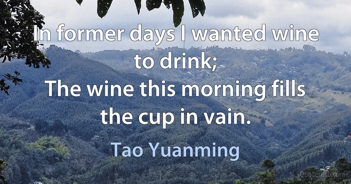 In former days I wanted wine to drink;
The wine this morning fills the cup in vain. (Tao Yuanming)