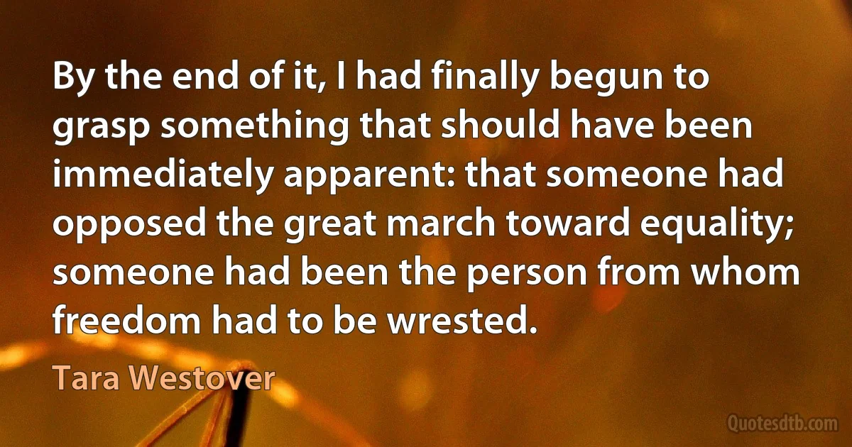 By the end of it, I had finally begun to grasp something that should have been immediately apparent: that someone had opposed the great march toward equality; someone had been the person from whom freedom had to be wrested. (Tara Westover)