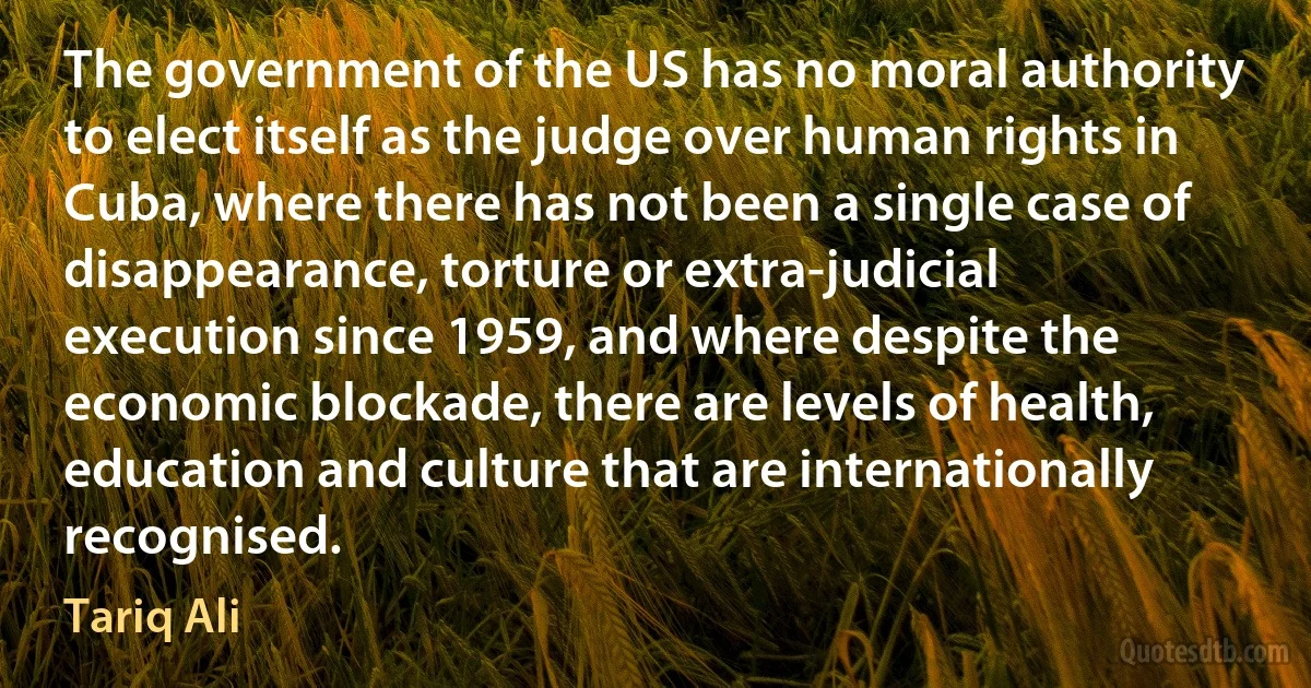 The government of the US has no moral authority to elect itself as the judge over human rights in Cuba, where there has not been a single case of disappearance, torture or extra-judicial execution since 1959, and where despite the economic blockade, there are levels of health, education and culture that are internationally recognised. (Tariq Ali)