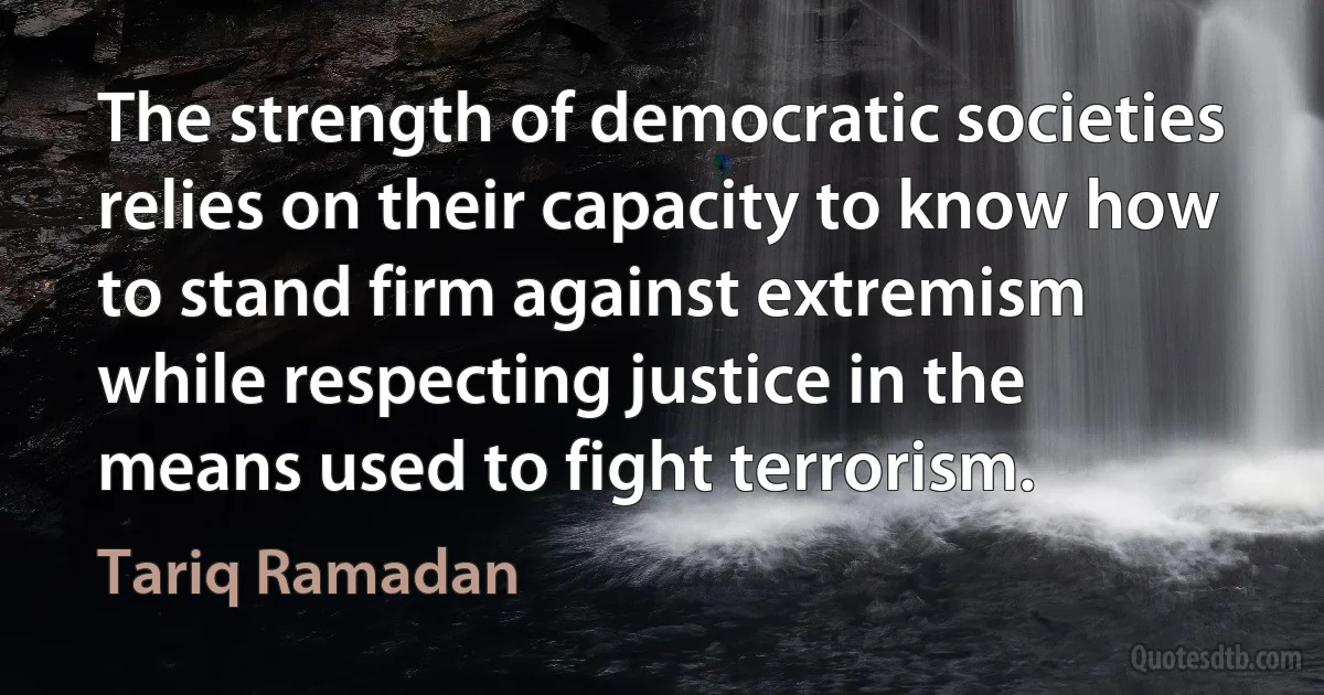 The strength of democratic societies relies on their capacity to know how to stand firm against extremism while respecting justice in the means used to fight terrorism. (Tariq Ramadan)