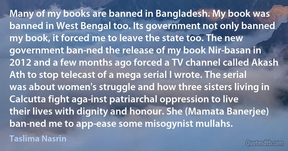 Many of my books are banned in Bangladesh. My book was banned in West Bengal too. Its government not only banned my book, it forced me to leave the state too. The new government ban­ned the release of my book Nir­basan in 2012 and a few months ago forced a TV channel called Akash Ath to stop telecast of a mega serial I wrote. The serial was about women's struggle and how three sisters living in Calcutta fight aga­inst patriarchal oppression to live their lives with dignity and honour. She (Mamata Banerjee) ban­ned me to app­ease some misogynist mullahs. (Taslima Nasrin)