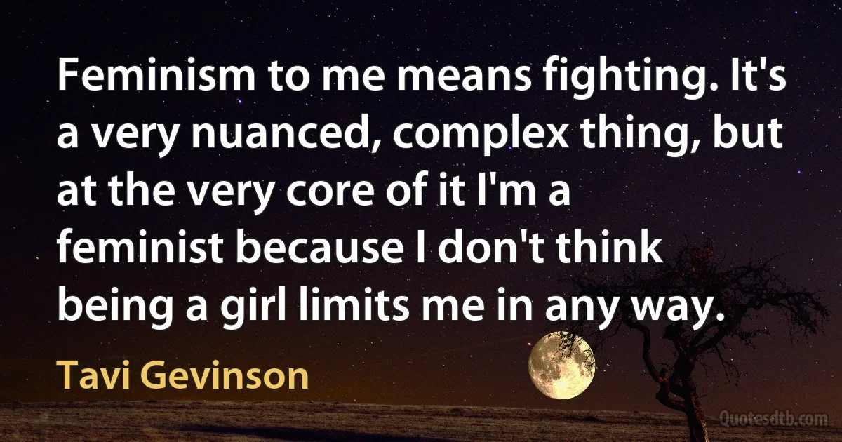 Feminism to me means fighting. It's a very nuanced, complex thing, but at the very core of it I'm a feminist because I don't think being a girl limits me in any way. (Tavi Gevinson)