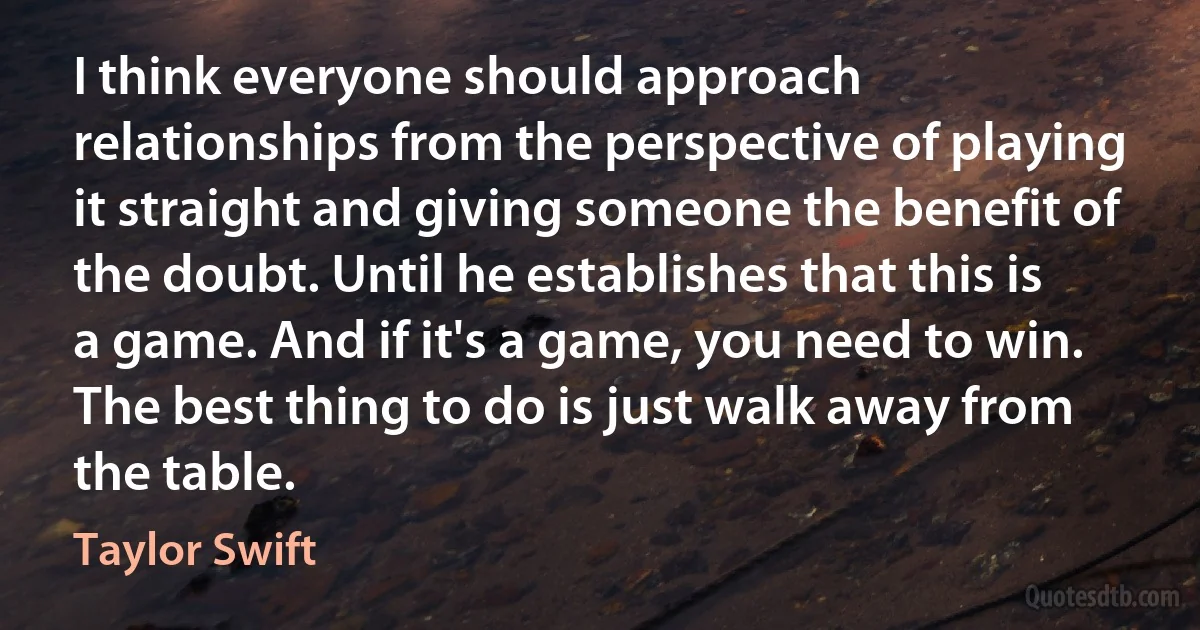 I think everyone should approach relationships from the perspective of playing it straight and giving someone the benefit of the doubt. Until he establishes that this is a game. And if it's a game, you need to win. The best thing to do is just walk away from the table. (Taylor Swift)