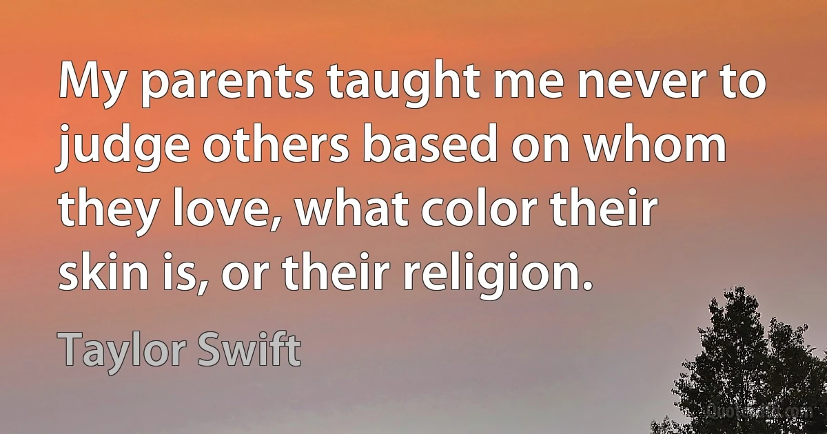 My parents taught me never to judge others based on whom they love, what color their skin is, or their religion. (Taylor Swift)