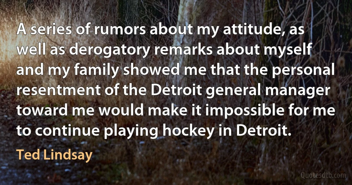 A series of rumors about my attitude, as well as derogatory remarks about myself and my family showed me that the personal resentment of the Detroit general manager toward me would make it impossible for me to continue playing hockey in Detroit. (Ted Lindsay)