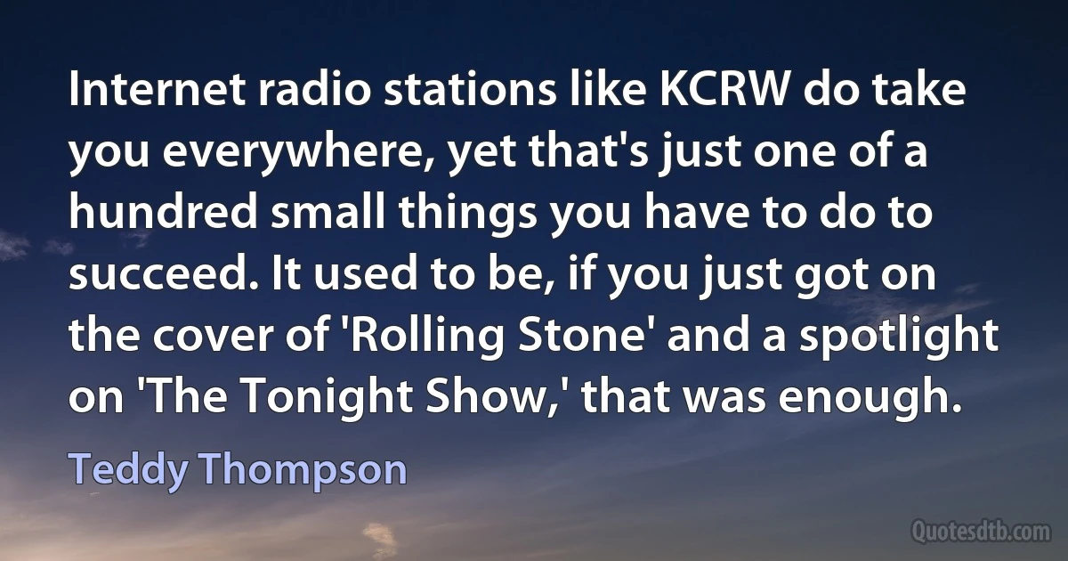 Internet radio stations like KCRW do take you everywhere, yet that's just one of a hundred small things you have to do to succeed. It used to be, if you just got on the cover of 'Rolling Stone' and a spotlight on 'The Tonight Show,' that was enough. (Teddy Thompson)