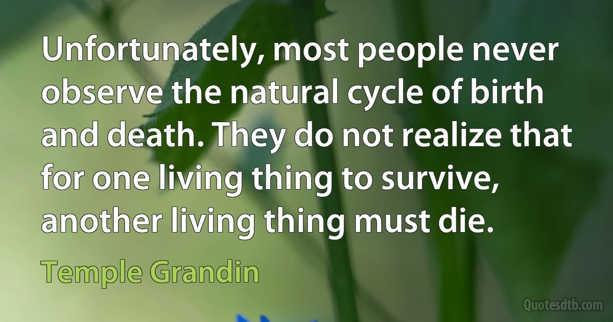 Unfortunately, most people never observe the natural cycle of birth and death. They do not realize that for one living thing to survive, another living thing must die. (Temple Grandin)