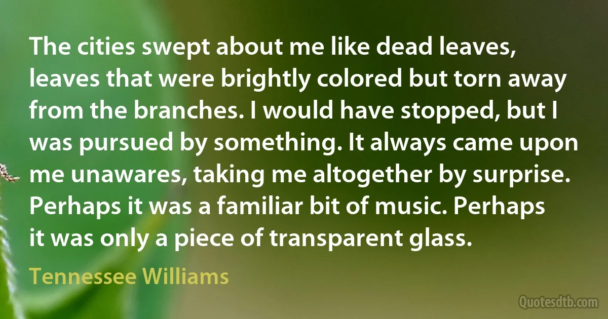 The cities swept about me like dead leaves, leaves that were brightly colored but torn away from the branches. I would have stopped, but I was pursued by something. It always came upon me unawares, taking me altogether by surprise. Perhaps it was a familiar bit of music. Perhaps it was only a piece of transparent glass. (Tennessee Williams)