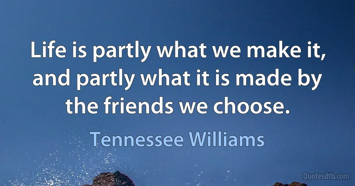 Life is partly what we make it, and partly what it is made by the friends we choose. (Tennessee Williams)