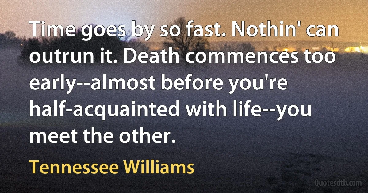 Time goes by so fast. Nothin' can outrun it. Death commences too early--almost before you're half-acquainted with life--you meet the other. (Tennessee Williams)