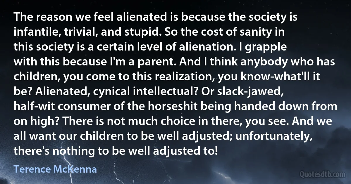 The reason we feel alienated is because the society is infantile, trivial, and stupid. So the cost of sanity in this society is a certain level of alienation. I grapple with this because I'm a parent. And I think anybody who has children, you come to this realization, you know-what'll it be? Alienated, cynical intellectual? Or slack-jawed, half-wit consumer of the horseshit being handed down from on high? There is not much choice in there, you see. And we all want our children to be well adjusted; unfortunately, there's nothing to be well adjusted to! (Terence McKenna)