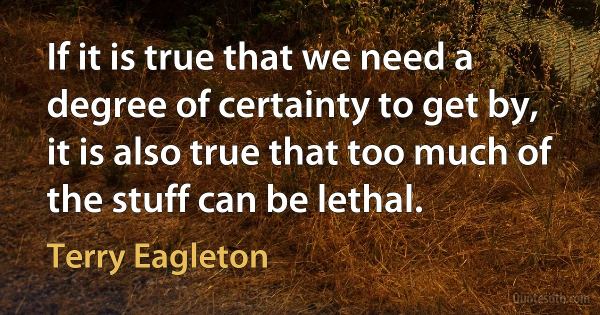 If it is true that we need a degree of certainty to get by, it is also true that too much of the stuff can be lethal. (Terry Eagleton)