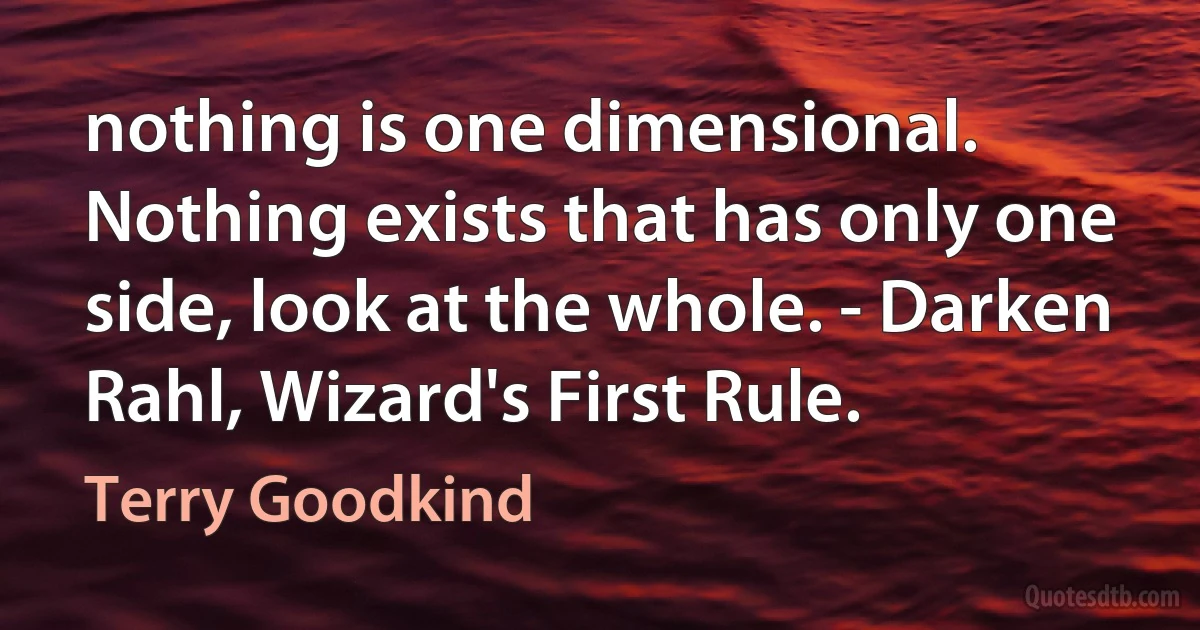 nothing is one dimensional. Nothing exists that has only one side, look at the whole. - Darken Rahl, Wizard's First Rule. (Terry Goodkind)