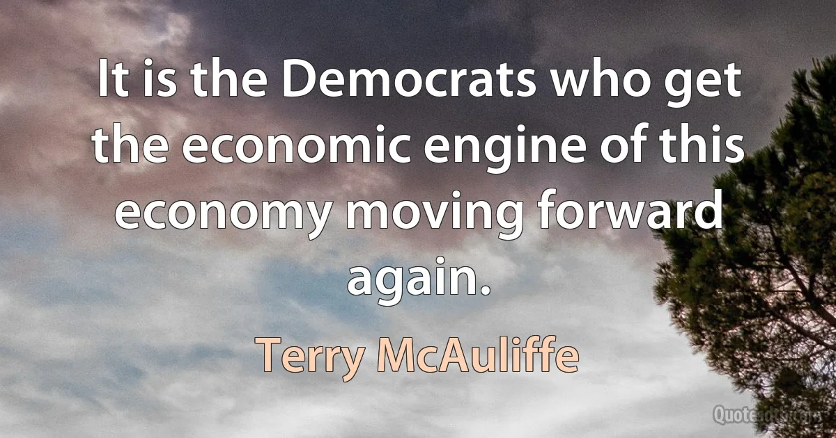 It is the Democrats who get the economic engine of this economy moving forward again. (Terry McAuliffe)