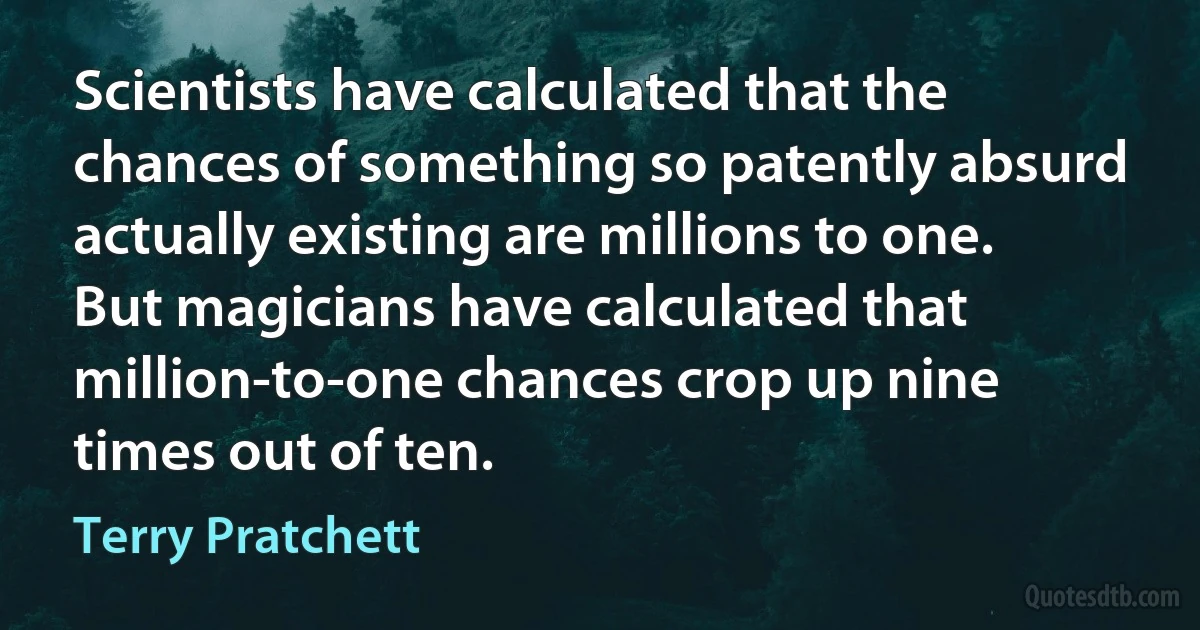 Scientists have calculated that the chances of something so patently absurd actually existing are millions to one.
But magicians have calculated that million-to-one chances crop up nine times out of ten. (Terry Pratchett)