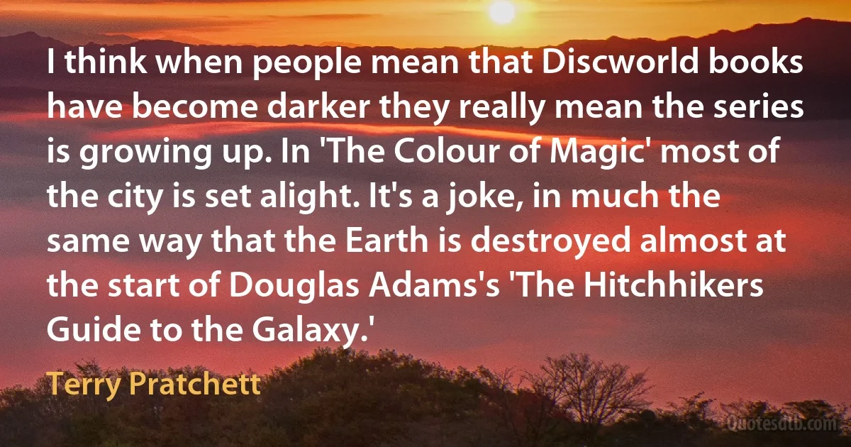 I think when people mean that Discworld books have become darker they really mean the series is growing up. In 'The Colour of Magic' most of the city is set alight. It's a joke, in much the same way that the Earth is destroyed almost at the start of Douglas Adams's 'The Hitchhikers Guide to the Galaxy.' (Terry Pratchett)