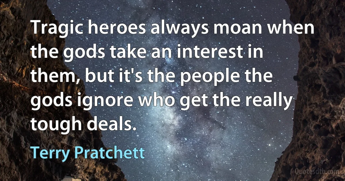 Tragic heroes always moan when the gods take an interest in them, but it's the people the gods ignore who get the really tough deals. (Terry Pratchett)