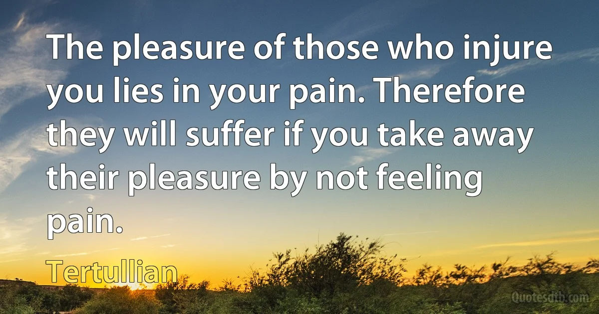 The pleasure of those who injure you lies in your pain. Therefore they will suffer if you take away their pleasure by not feeling pain. (Tertullian)