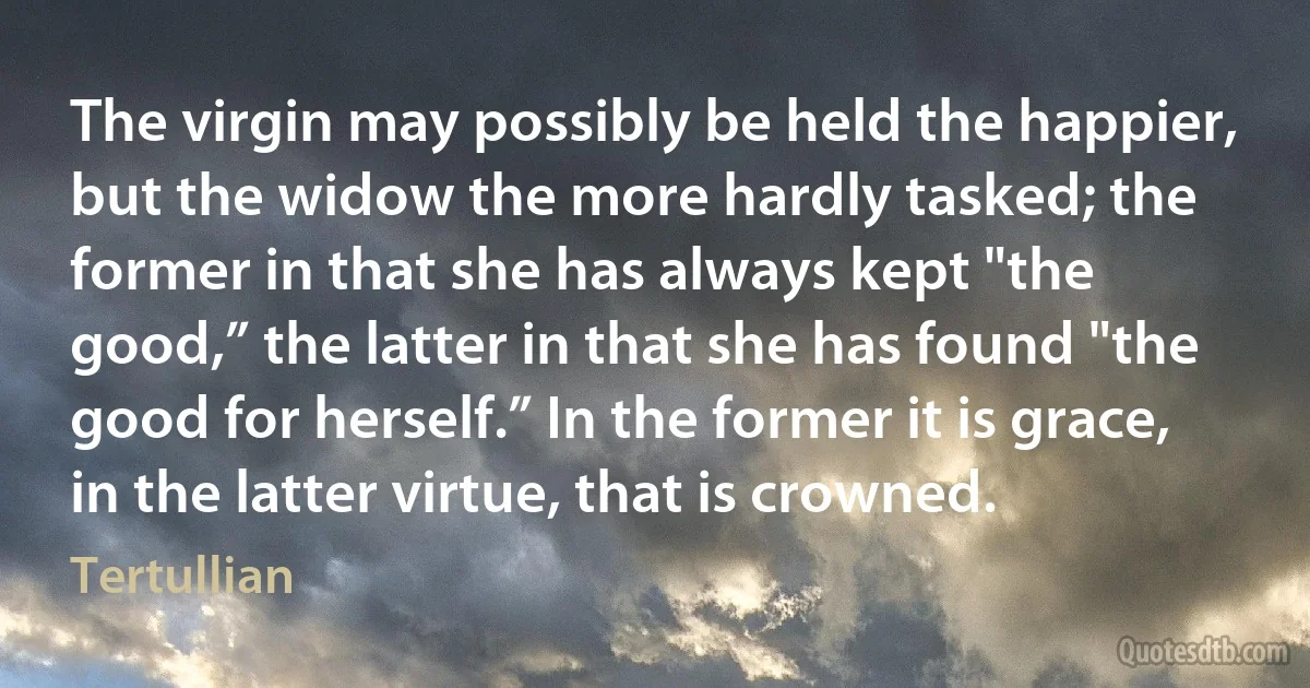 The virgin may possibly be held the happier, but the widow the more hardly tasked; the former in that she has always kept "the good,” the latter in that she has found "the good for herself.” In the former it is grace, in the latter virtue, that is crowned. (Tertullian)