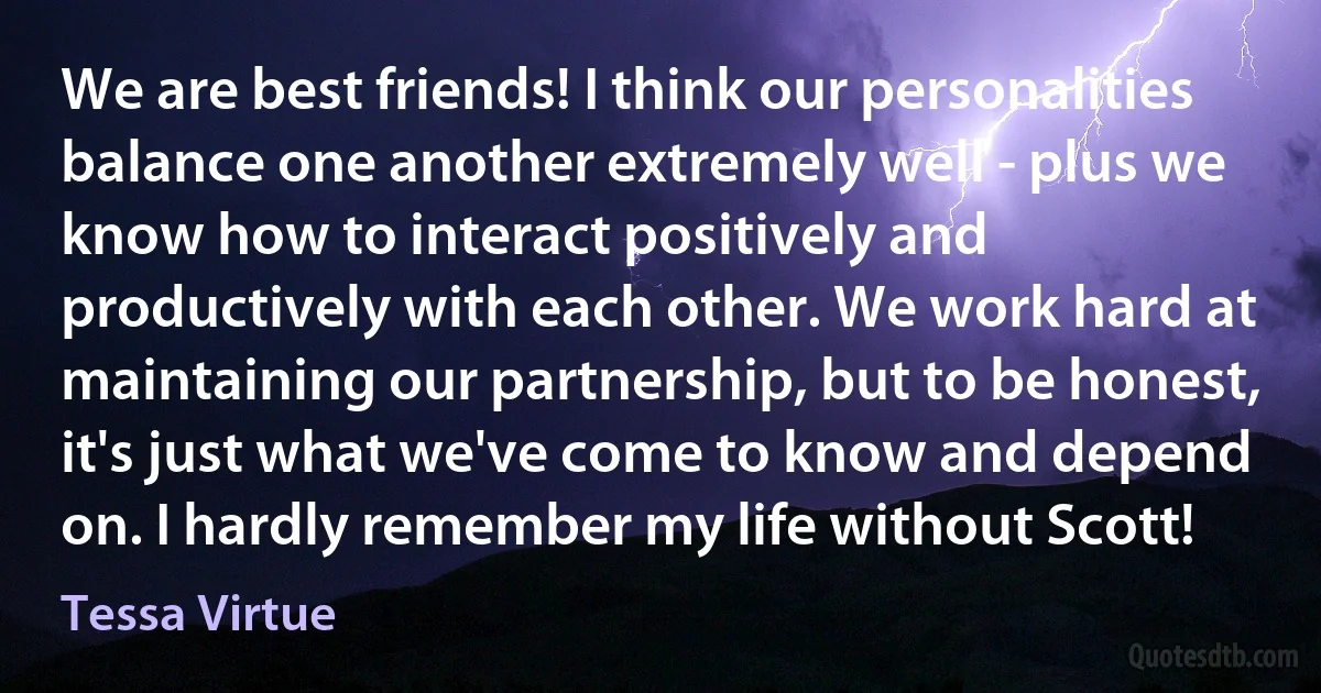 We are best friends! I think our personalities balance one another extremely well - plus we know how to interact positively and productively with each other. We work hard at maintaining our partnership, but to be honest, it's just what we've come to know and depend on. I hardly remember my life without Scott! (Tessa Virtue)