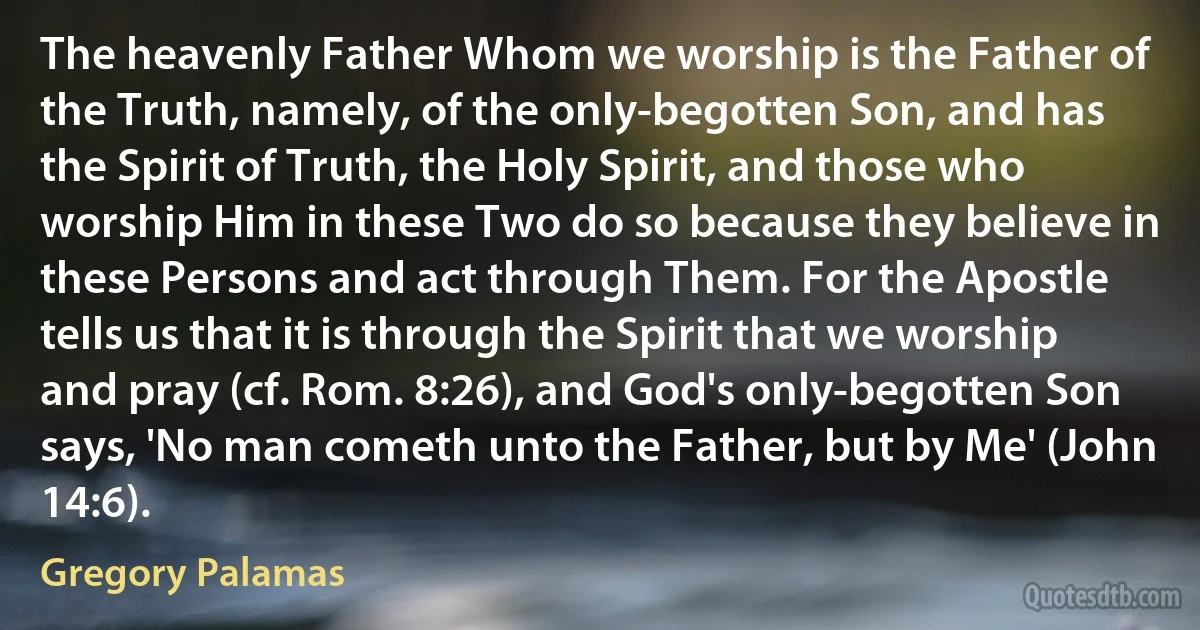 The heavenly Father Whom we worship is the Father of the Truth, namely, of the only-begotten Son, and has the Spirit of Truth, the Holy Spirit, and those who worship Him in these Two do so because they believe in these Persons and act through Them. For the Apostle tells us that it is through the Spirit that we worship and pray (cf. Rom. 8:26), and God's only-begotten Son says, 'No man cometh unto the Father, but by Me' (John 14:6). (Gregory Palamas)