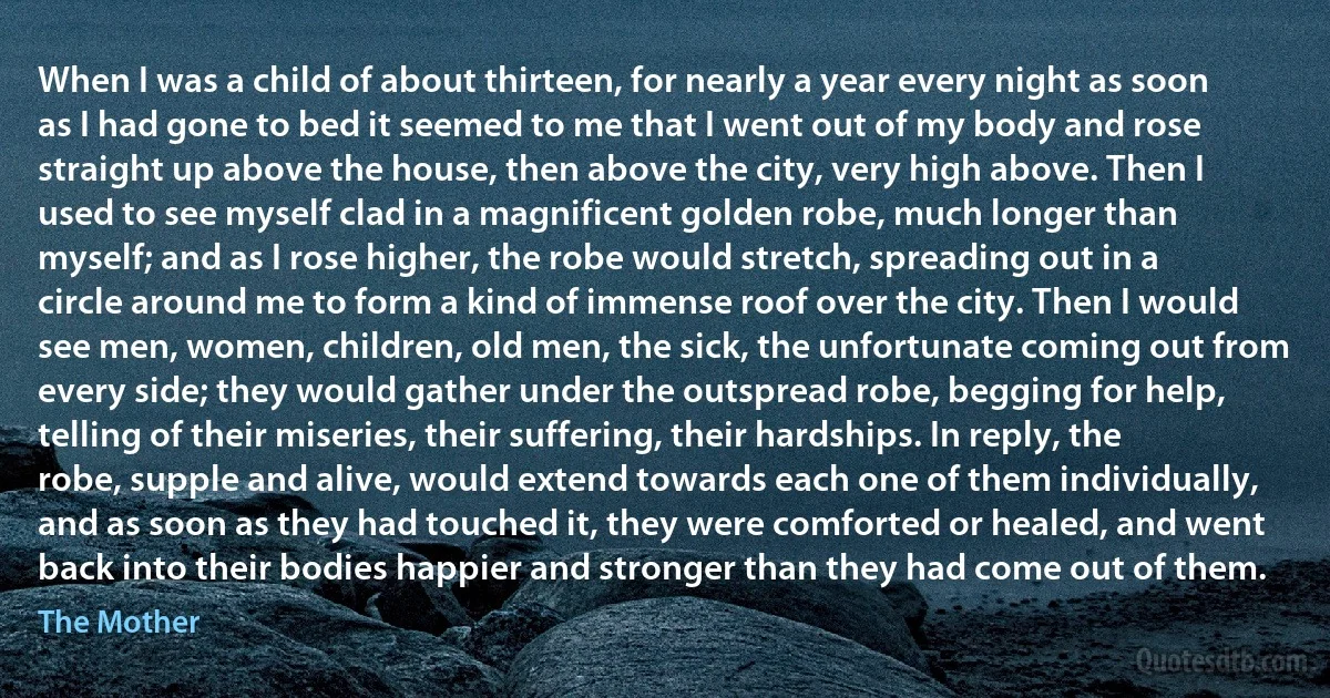 When I was a child of about thirteen, for nearly a year every night as soon as I had gone to bed it seemed to me that I went out of my body and rose straight up above the house, then above the city, very high above. Then I used to see myself clad in a magnificent golden robe, much longer than myself; and as I rose higher, the robe would stretch, spreading out in a circle around me to form a kind of immense roof over the city. Then I would see men, women, children, old men, the sick, the unfortunate coming out from every side; they would gather under the outspread robe, begging for help, telling of their miseries, their suffering, their hardships. In reply, the robe, supple and alive, would extend towards each one of them individually, and as soon as they had touched it, they were comforted or healed, and went back into their bodies happier and stronger than they had come out of them. (The Mother)