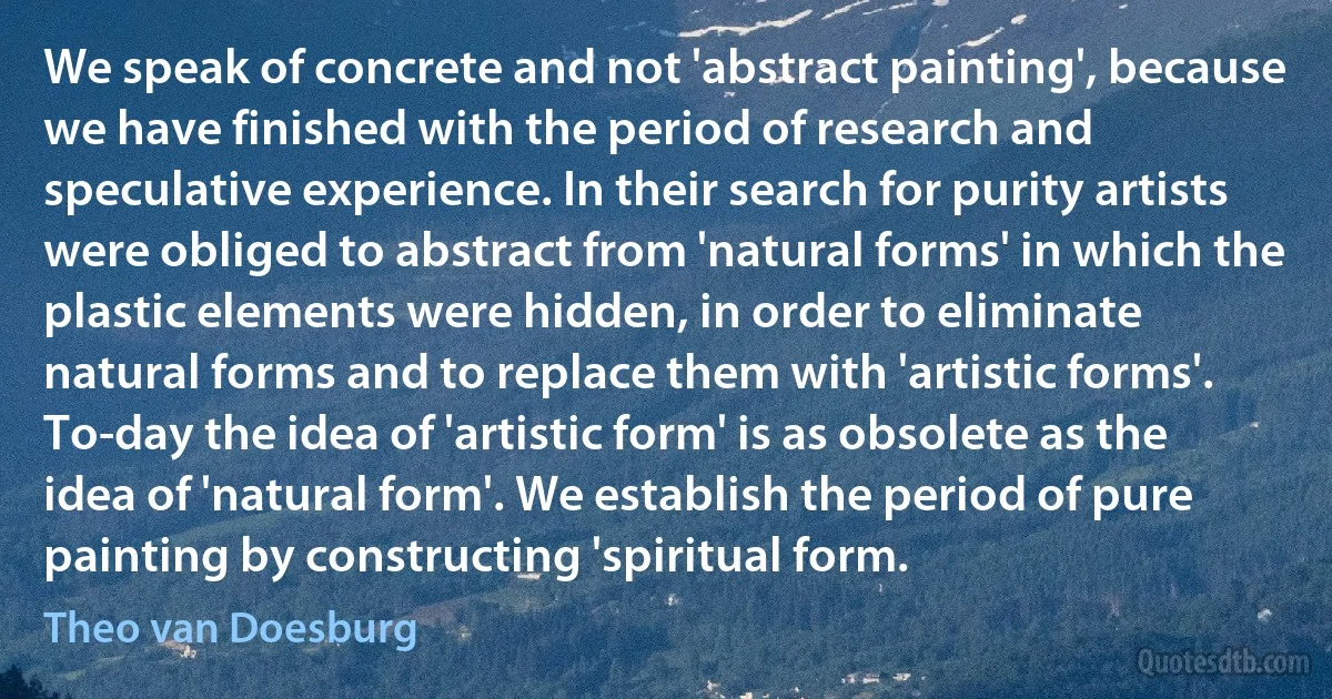 We speak of concrete and not 'abstract painting', because we have finished with the period of research and speculative experience. In their search for purity artists were obliged to abstract from 'natural forms' in which the plastic elements were hidden, in order to eliminate natural forms and to replace them with 'artistic forms'. To-day the idea of 'artistic form' is as obsolete as the idea of 'natural form'. We establish the period of pure painting by constructing 'spiritual form. (Theo van Doesburg)