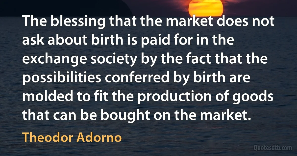 The blessing that the market does not ask about birth is paid for in the exchange society by the fact that the possibilities conferred by birth are molded to fit the production of goods that can be bought on the market. (Theodor Adorno)