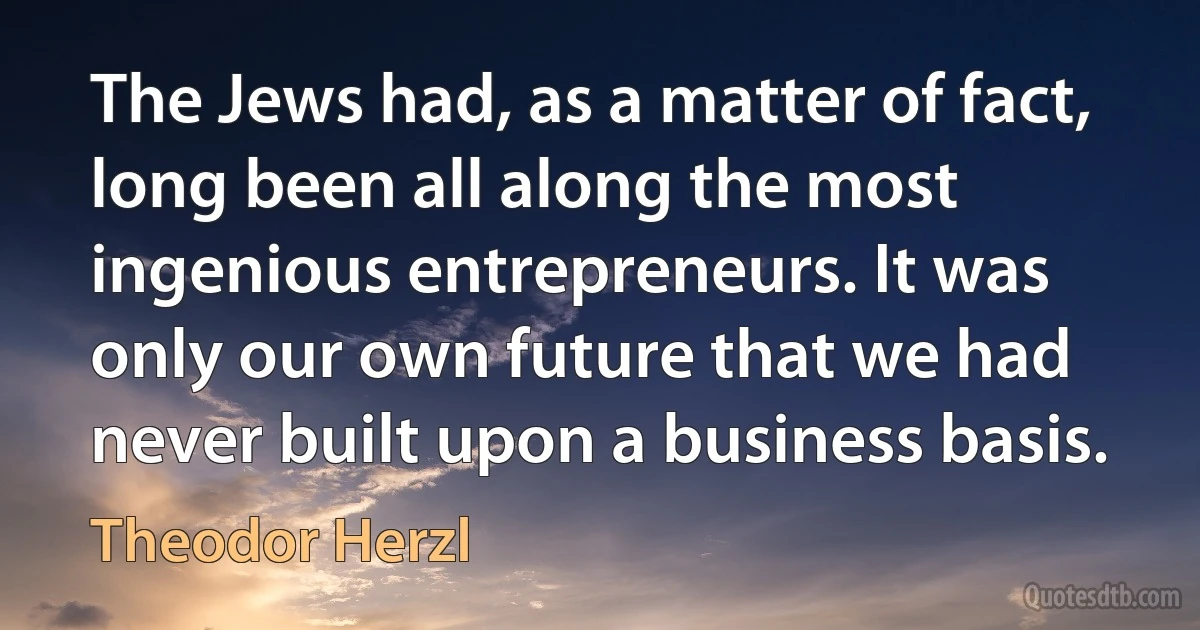 The Jews had, as a matter of fact, long been all along the most ingenious entrepreneurs. It was only our own future that we had never built upon a business basis. (Theodor Herzl)