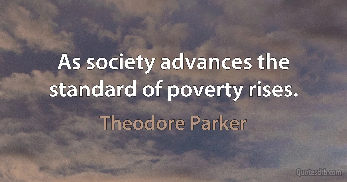 As society advances the standard of poverty rises. (Theodore Parker)