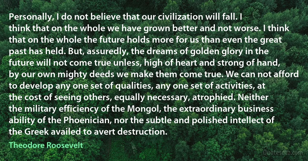 Personally, I do not believe that our civilization will fall. I think that on the whole we have grown better and not worse. I think that on the whole the future holds more for us than even the great past has held. But, assuredly, the dreams of golden glory in the future will not come true unless, high of heart and strong of hand, by our own mighty deeds we make them come true. We can not afford to develop any one set of qualities, any one set of activities, at the cost of seeing others, equally necessary, atrophied. Neither the military efficiency of the Mongol, the extraordinary business ability of the Phoenician, nor the subtle and polished intellect of the Greek availed to avert destruction. (Theodore Roosevelt)