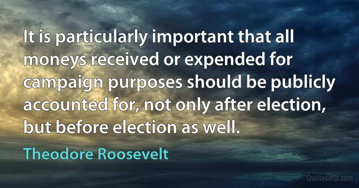 It is particularly important that all moneys received or expended for campaign purposes should be publicly accounted for, not only after election, but before election as well. (Theodore Roosevelt)