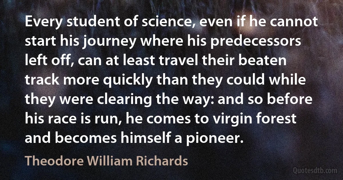 Every student of science, even if he cannot start his journey where his predecessors left off, can at least travel their beaten track more quickly than they could while they were clearing the way: and so before his race is run, he comes to virgin forest and becomes himself a pioneer. (Theodore William Richards)