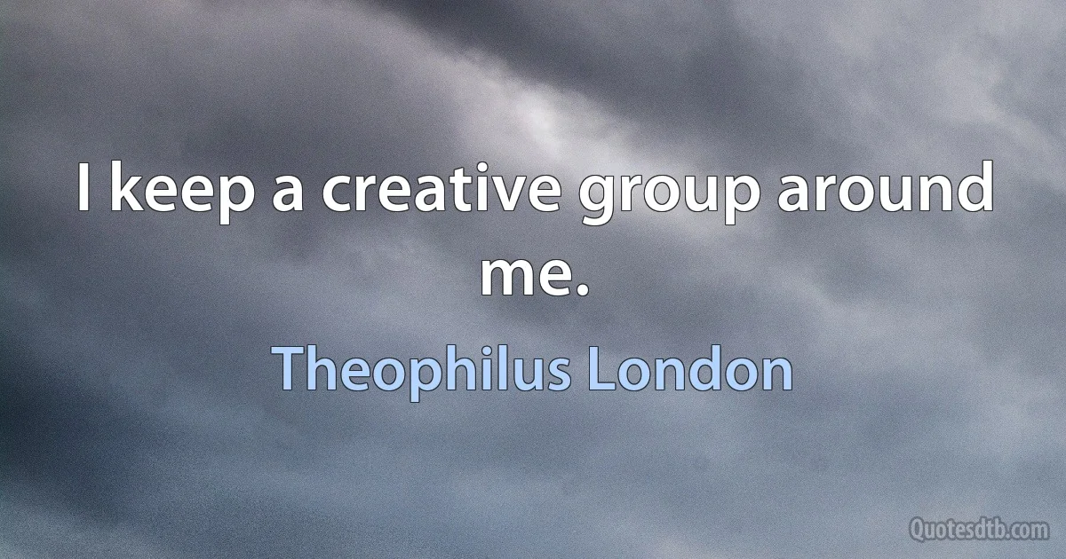 I keep a creative group around me. (Theophilus London)