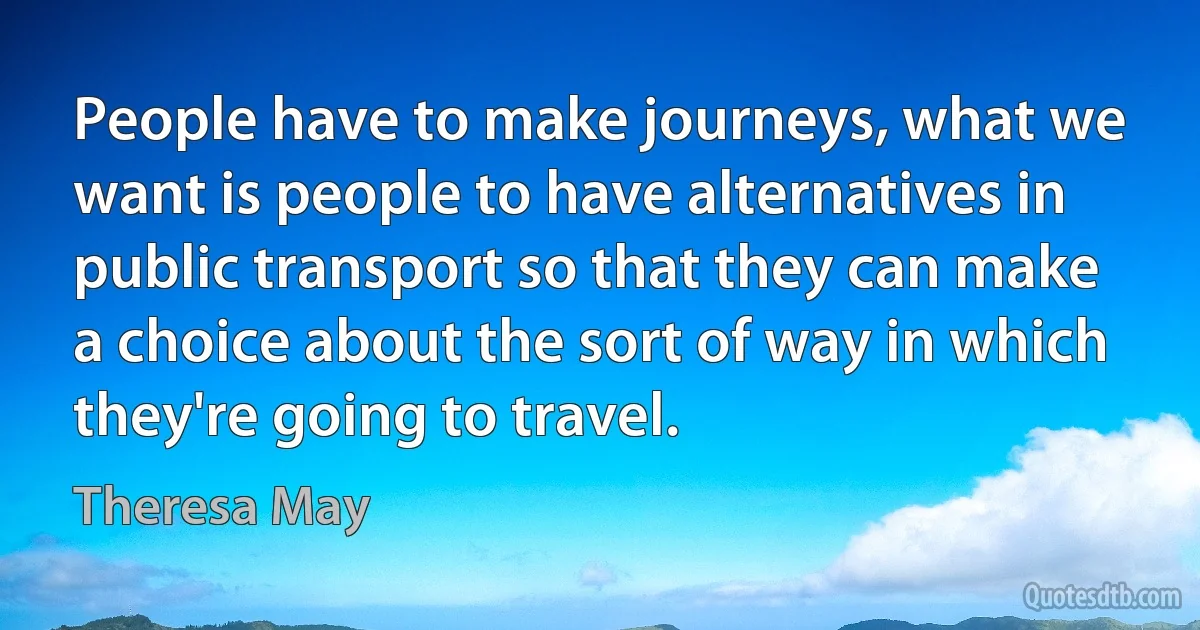 People have to make journeys, what we want is people to have alternatives in public transport so that they can make a choice about the sort of way in which they're going to travel. (Theresa May)