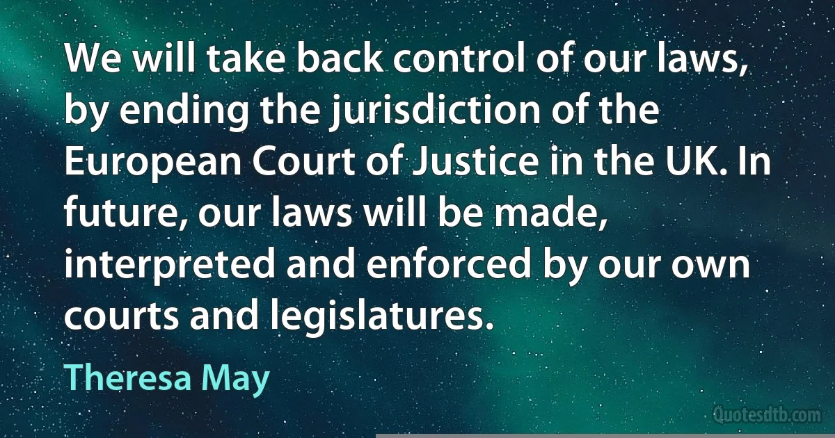 We will take back control of our laws, by ending the jurisdiction of the European Court of Justice in the UK. In future, our laws will be made, interpreted and enforced by our own courts and legislatures. (Theresa May)