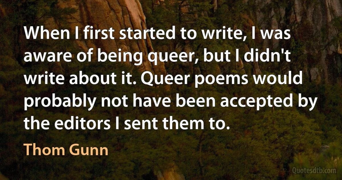 When I first started to write, I was aware of being queer, but I didn't write about it. Queer poems would probably not have been accepted by the editors I sent them to. (Thom Gunn)