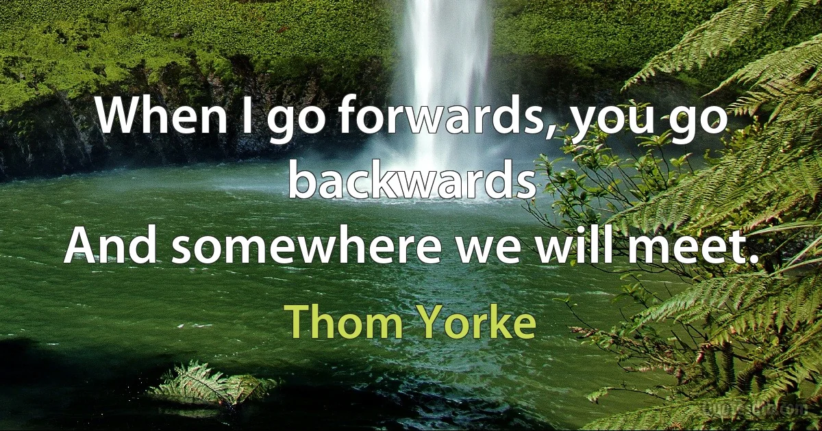 When I go forwards, you go backwards
And somewhere we will meet. (Thom Yorke)