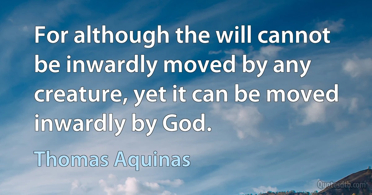 For although the will cannot be inwardly moved by any creature, yet it can be moved inwardly by God. (Thomas Aquinas)