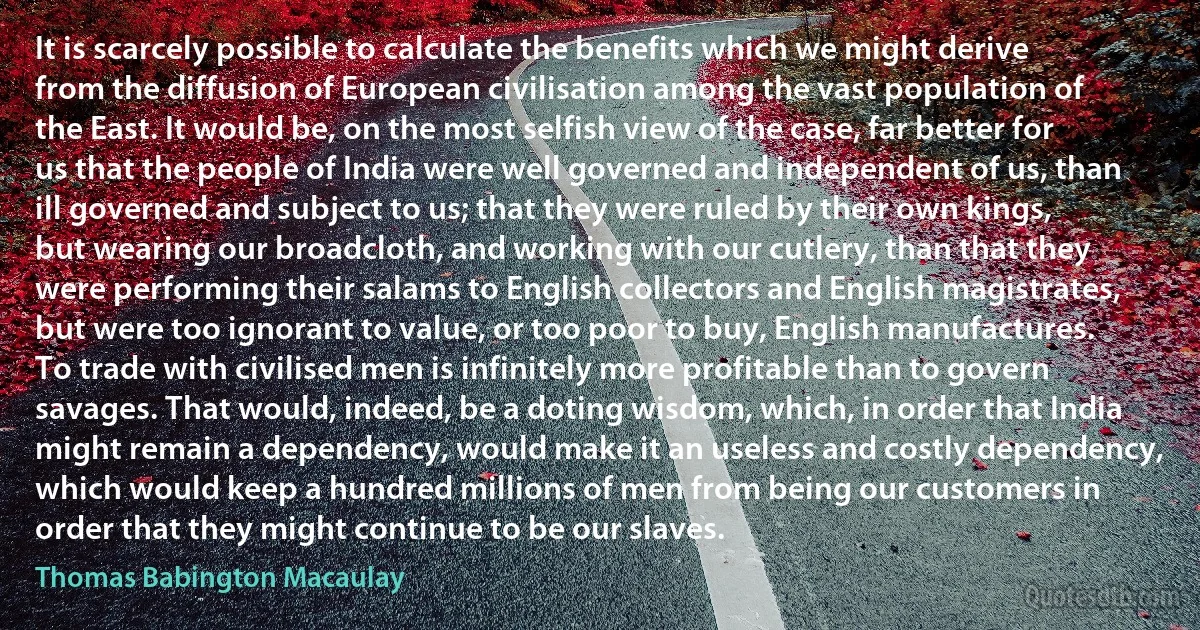 It is scarcely possible to calculate the benefits which we might derive from the diffusion of European civilisation among the vast population of the East. It would be, on the most selfish view of the case, far better for us that the people of India were well governed and independent of us, than ill governed and subject to us; that they were ruled by their own kings, but wearing our broadcloth, and working with our cutlery, than that they were performing their salams to English collectors and English magistrates, but were too ignorant to value, or too poor to buy, English manufactures. To trade with civilised men is infinitely more profitable than to govern savages. That would, indeed, be a doting wisdom, which, in order that India might remain a dependency, would make it an useless and costly dependency, which would keep a hundred millions of men from being our customers in order that they might continue to be our slaves. (Thomas Babington Macaulay)