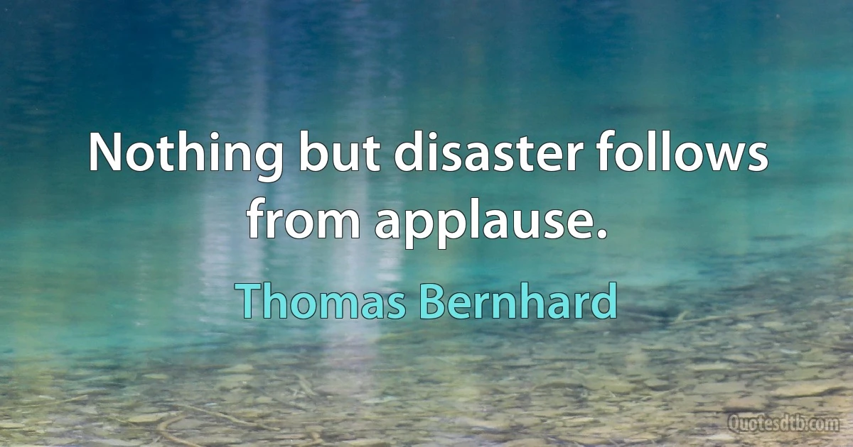 Nothing but disaster follows from applause. (Thomas Bernhard)