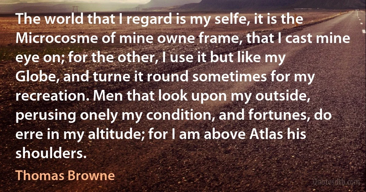 The world that I regard is my selfe, it is the Microcosme of mine owne frame, that I cast mine eye on; for the other, I use it but like my Globe, and turne it round sometimes for my recreation. Men that look upon my outside, perusing onely my condition, and fortunes, do erre in my altitude; for I am above Atlas his shoulders. (Thomas Browne)