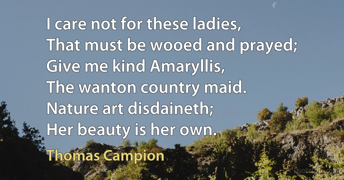 I care not for these ladies,
That must be wooed and prayed;
Give me kind Amaryllis,
The wanton country maid.
Nature art disdaineth;
Her beauty is her own. (Thomas Campion)