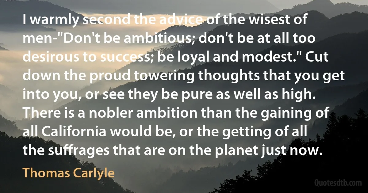 I warmly second the advice of the wisest of men-"Don't be ambitious; don't be at all too desirous to success; be loyal and modest." Cut down the proud towering thoughts that you get into you, or see they be pure as well as high. There is a nobler ambition than the gaining of all California would be, or the getting of all the suffrages that are on the planet just now. (Thomas Carlyle)