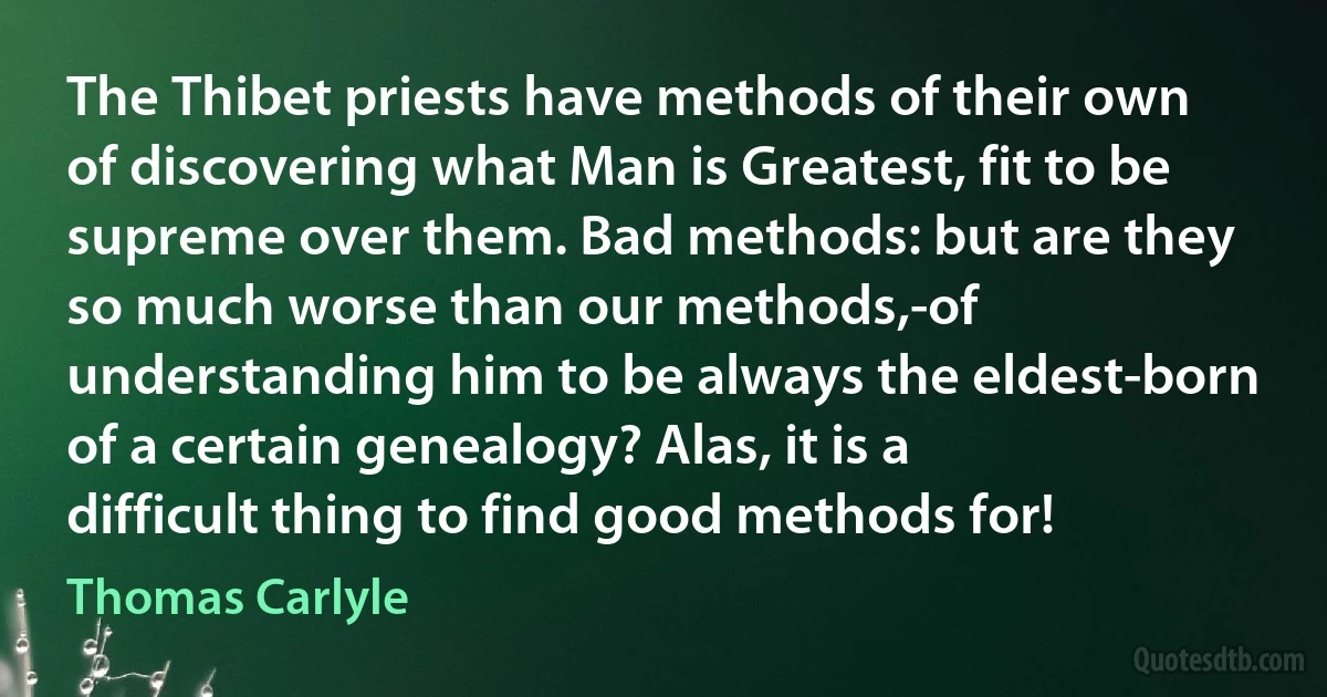 The Thibet priests have methods of their own of discovering what Man is Greatest, fit to be supreme over them. Bad methods: but are they so much worse than our methods,-of understanding him to be always the eldest-born of a certain genealogy? Alas, it is a difficult thing to find good methods for! (Thomas Carlyle)