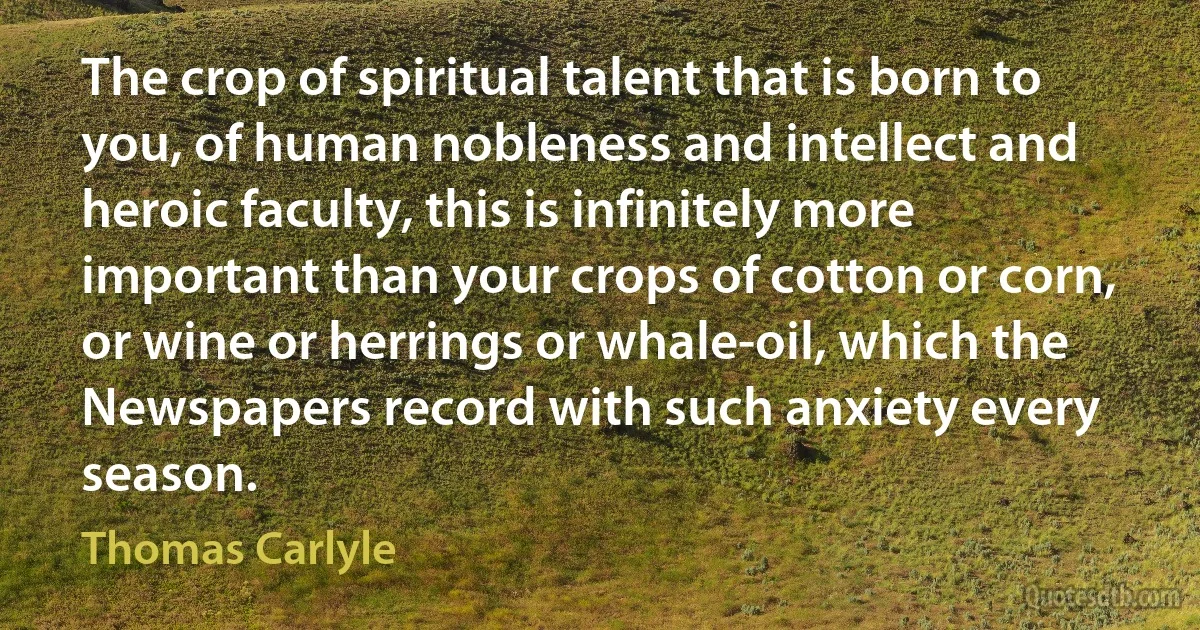 The crop of spiritual talent that is born to you, of human nobleness and intellect and heroic faculty, this is infinitely more important than your crops of cotton or corn, or wine or herrings or whale-oil, which the Newspapers record with such anxiety every season. (Thomas Carlyle)