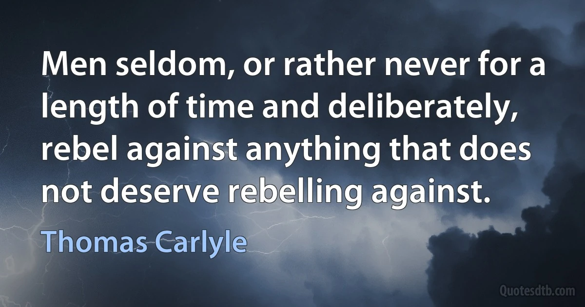 Men seldom, or rather never for a length of time and deliberately, rebel against anything that does not deserve rebelling against. (Thomas Carlyle)