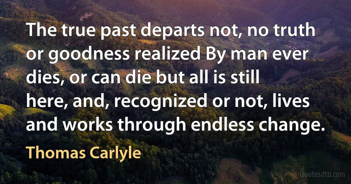 The true past departs not, no truth or goodness realized By man ever dies, or can die but all is still here, and, recognized or not, lives and works through endless change. (Thomas Carlyle)