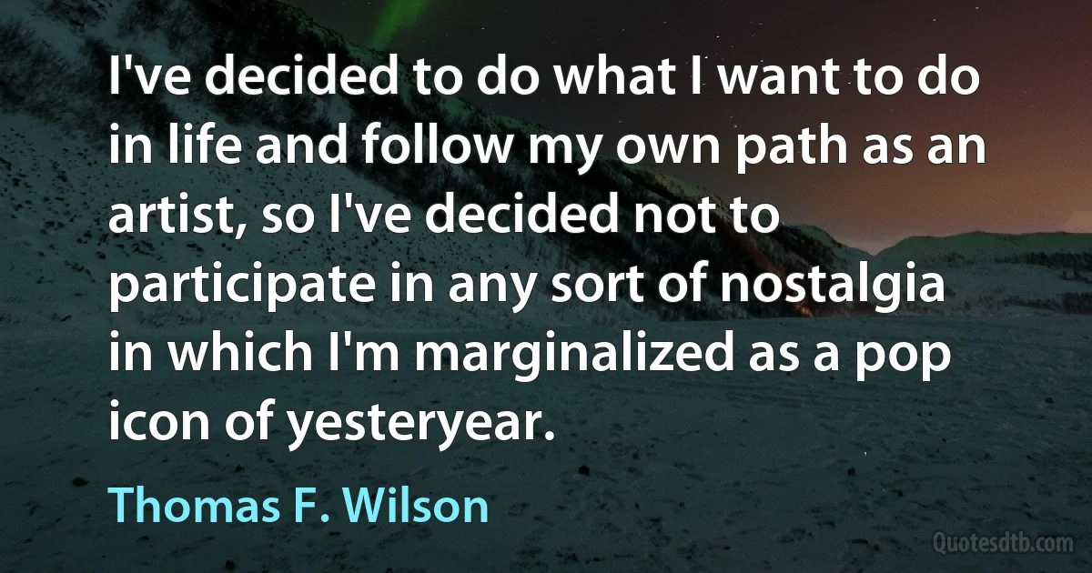 I've decided to do what I want to do in life and follow my own path as an artist, so I've decided not to participate in any sort of nostalgia in which I'm marginalized as a pop icon of yesteryear. (Thomas F. Wilson)